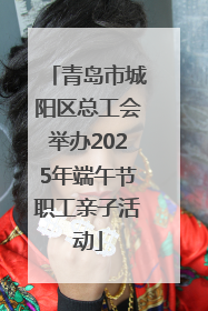 青岛市城阳区总工会举办2025年端午节职工亲子活动