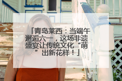 青岛莱西：当端午邂逅六一，这场非遗盛宴让传统文化“萌”出新花样！
