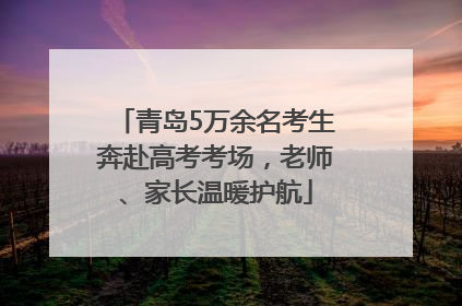 青岛5万余名考生奔赴高考考场，老师、家长温暖护航