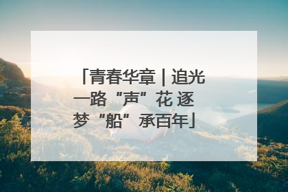 青春华章｜追光一路“声”花 逐梦“船”承百年