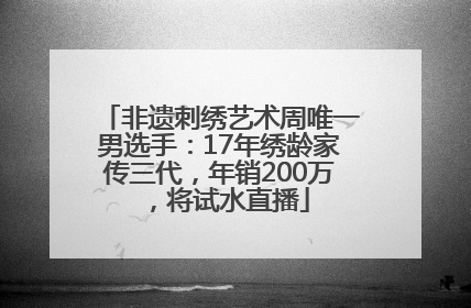 非遗刺绣艺术周唯一男选手：17年绣龄家传三代，年销200万，将试水直播