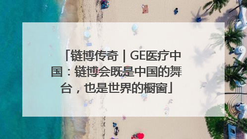 链博传奇｜GE医疗中国：链博会既是中国的舞台，也是世界的橱窗