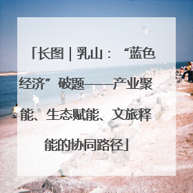 长图｜乳山：“蓝色经济”破题——产业聚能、生态赋能、文旅释能的协同路径