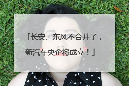 长安、东风不合并了，新汽车央企将成立！