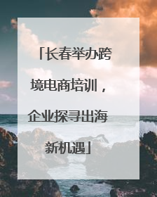 长春举办跨境电商培训，企业探寻出海新机遇