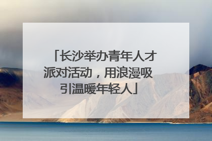 长沙举办青年人才派对活动，用浪漫吸引温暖年轻人
