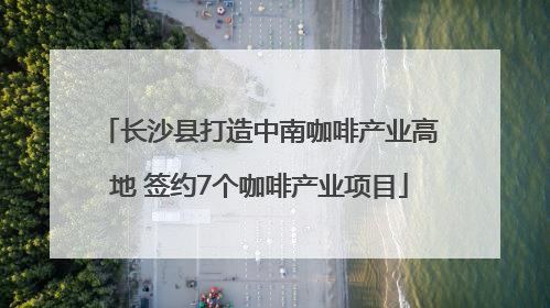 长沙县打造中南咖啡产业高地 签约7个咖啡产业项目