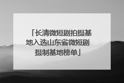 长清微短剧拍摄基地入选山东省微短剧摄制基地榜单