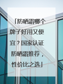 防晒霜哪个牌子好用又便宜？国家认证防晒霜推荐，性价比之选