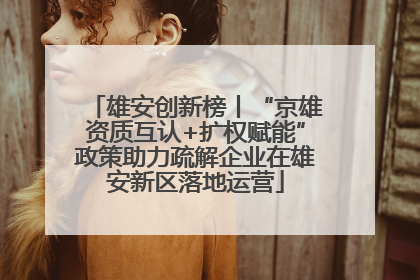 雄安创新榜丨“京雄资质互认+扩权赋能”政策助力疏解企业在雄安新区落地运营
