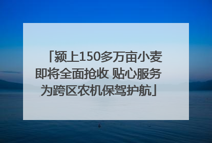 颍上150多万亩小麦即将全面抢收 贴心服务为跨区农机保驾护航