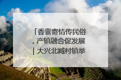 香囊寄情传民俗，产镇融合促发展｜大兴北臧村镇举办端午主题活动