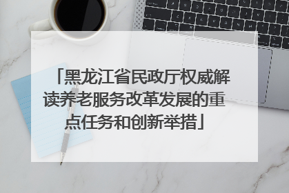黑龙江省民政厅权威解读养老服务改革发展的重点任务和创新举措