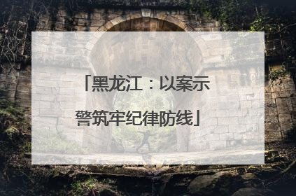 黑龙江：以案示警筑牢纪律防线