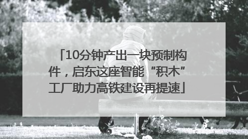 10分钟产出一块预制构件，启东这座智能“积木”工厂助力高铁建设再提速