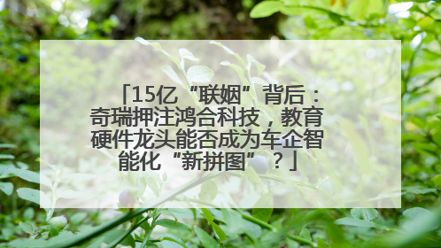 15亿“联姻”背后：奇瑞押注鸿合科技，教育硬件龙头能否成为车企智能化“新拼图”？