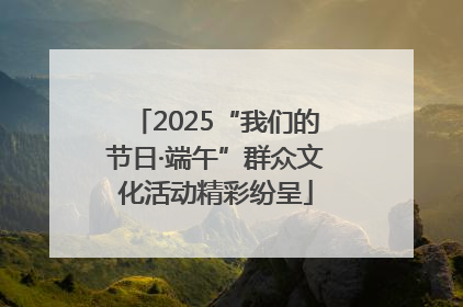 2025“我们的节日·端午”群众文化活动精彩纷呈