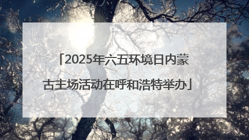 2025年六五环境日内蒙古主场活动在呼和浩特举办