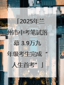 2025年兰州市中考笔试落幕 3.9万九年级考生完成“人生首考”