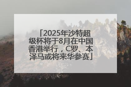 2025年沙特超级杯将于8月在中国香港举行，C罗、本泽马或将来华参赛