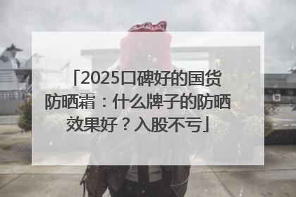 2025口碑好的国货防晒霜：什么牌子的防晒效果好？入股不亏