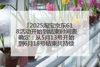 2025淘宝京东618活动开始到结束时间表确定：从5月13号开始到6月18号结束共持续37天附618红包口令及选购攻略一览