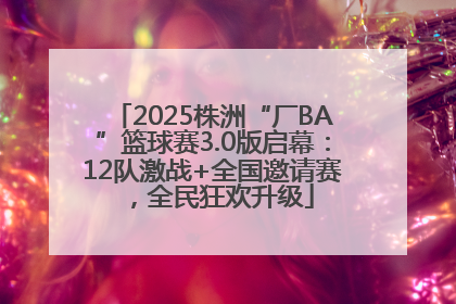 2025株洲“厂BA”篮球赛3.0版启幕：12队激战+全国邀请赛，全民狂欢升级