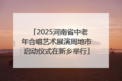 2025河南省中老年合唱艺术展演周地市启动仪式在新乡举行