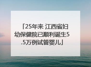25年来 江西省妇幼保健院已顺利诞生5.5万例试管婴儿