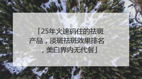 25年火速码住的祛斑产品，淡斑祛斑效果排名，美白界内无代餐