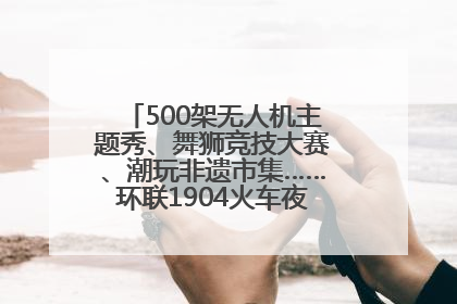 500架无人机主题秀、舞狮竞技大赛、潮玩非遗市集……环联1904火车夜市迎来两周年庆典