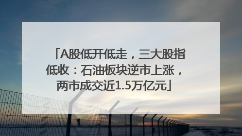 A股低开低走，三大股指低收：石油板块逆市上涨，两市成交近1.5万亿元
